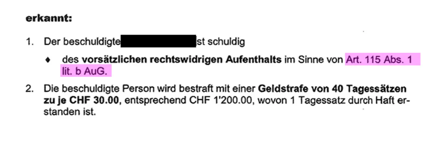Beispiel Ausschnitt eines Strafbefehls mit dem Text: 1. Der beschuldigte ist schuldig des vorsätzlichen rechtswidrigen Aufenthalts im Sinne von Art. 115 Abs.1 lit. b AuG 2. Die beschuldigte Person wird bestraft mit einer Geldstrafe von 40 Tagessätzen zu je CHF 30.00, entsprechend CHF 1'200.00, wovon 1 Tagessatz durch Haft erstanden ist.